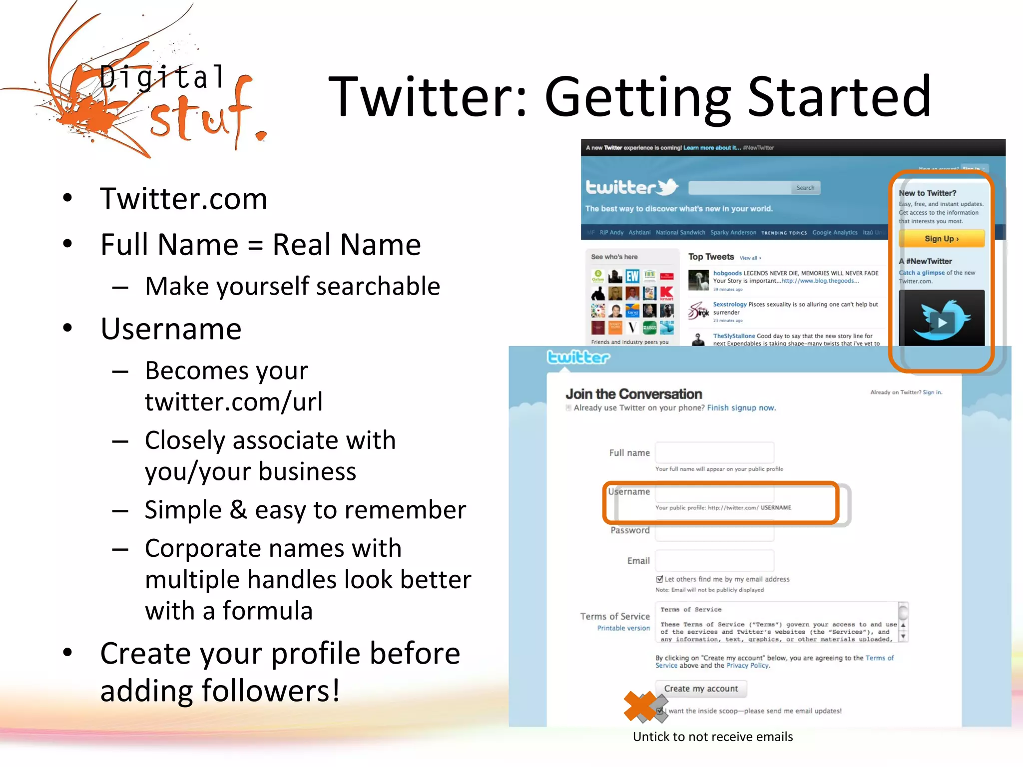 Twitter: Getting Started Twitter.com Full Name = Real Name Make yourself searchable Username  Becomes your twitter.com/url Closely associate with you/your business Simple & easy to remember Corporate names with multiple handles look better with a formula Create your profile before adding followers! Untick to not receive emails 