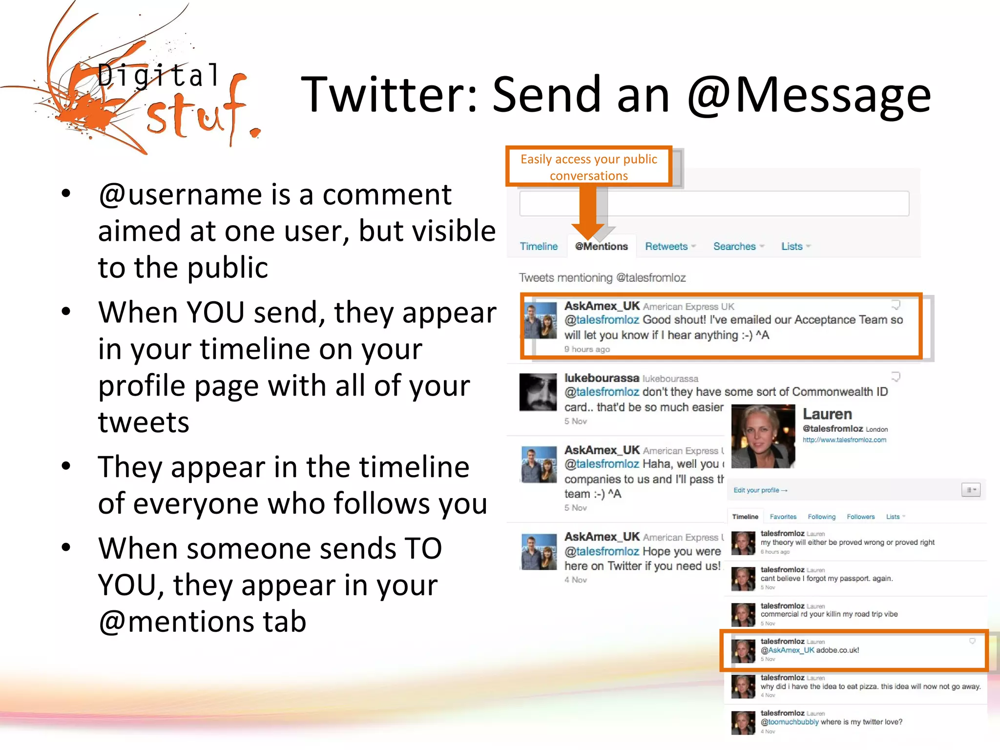 Twitter: Send an @Message @username is a comment aimed at one user, but visible to the public When YOU send, they appear in your timeline on your profile page with all of your tweets They appear in the timeline of everyone who follows you When someone sends TO YOU, they appear in your @mentions tab Easily access your public conversations 