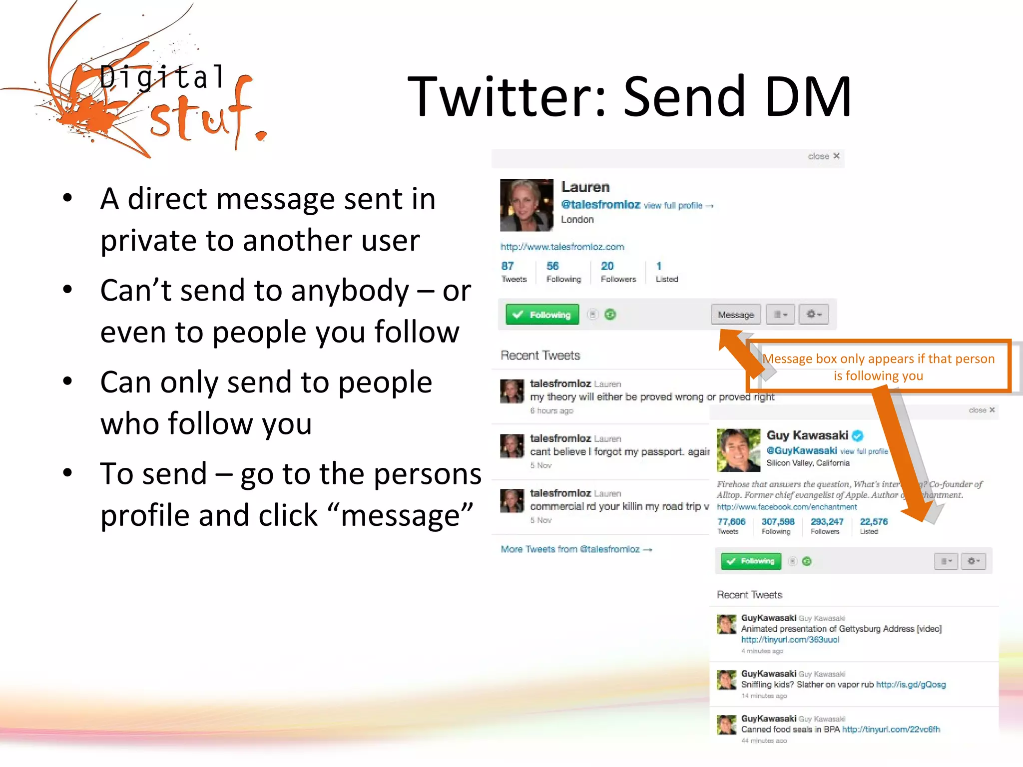 Twitter: Send DM A direct message sent in private to another user Can’t send to anybody – or even to people you follow Can only send to people who follow you To send – go to the persons profile and click “message” Message box only appears if that person is following you 