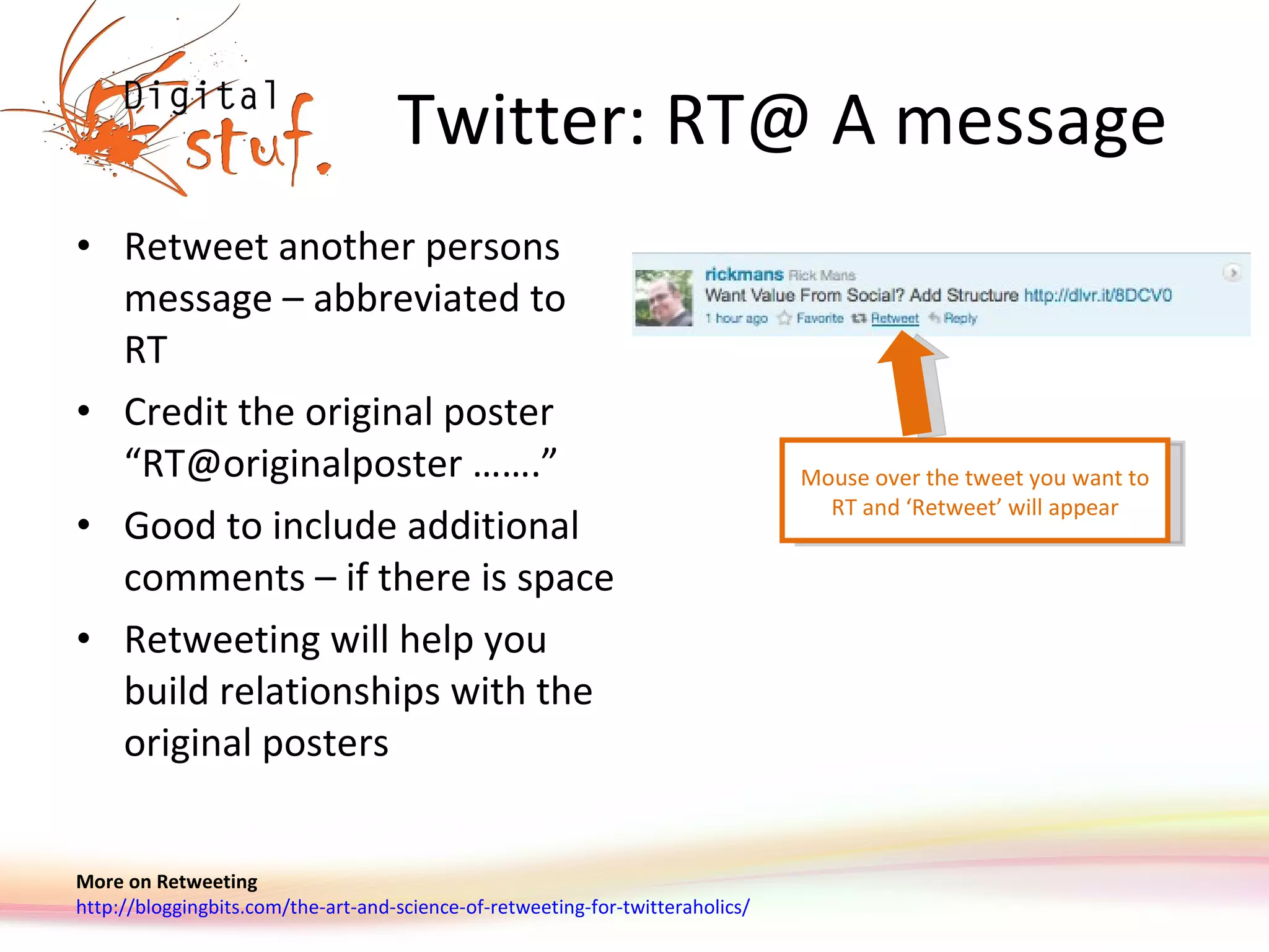 Twitter: RT@ A message Retweet another persons message – abbreviated to RT Credit the original poster “ RT@originalposter ……. ” Good to include additional comments – if there is space Retweeting will help you build relationships with the original posters More on Retweeting http://bloggingbits.com/the-art-and-science-of-retweeting-for-twitteraholics/   Mouse over the tweet you want to RT and ‘ Retweet ’  will appear 