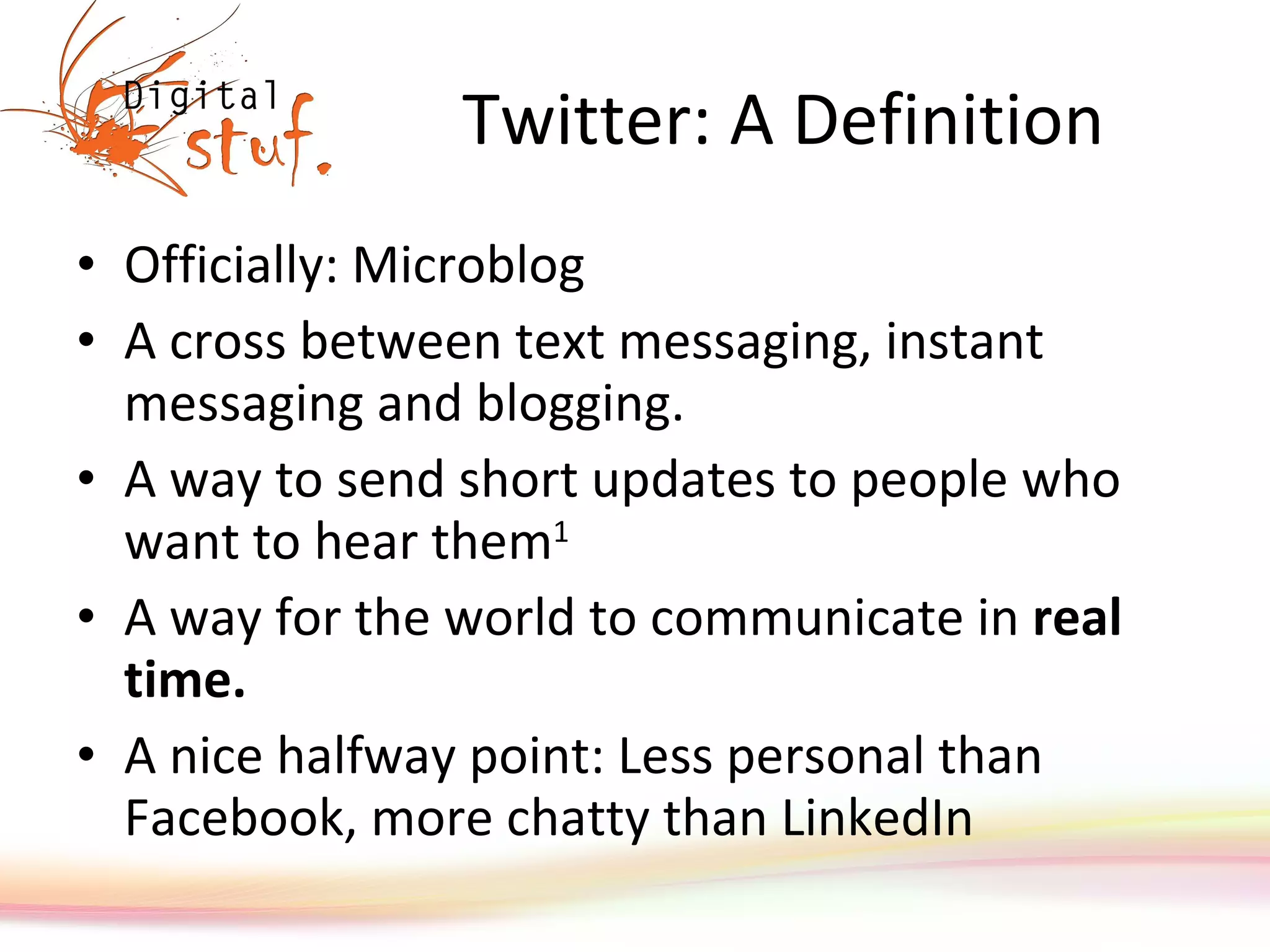 Twitter: A Definition Officially: Microblog A cross between text messaging, instant messaging and blogging. A way to send short updates to people who want to hear them 1 A way for the world to communicate in  real time. A nice halfway point: Less personal than Facebook, more chatty than LinkedIn 