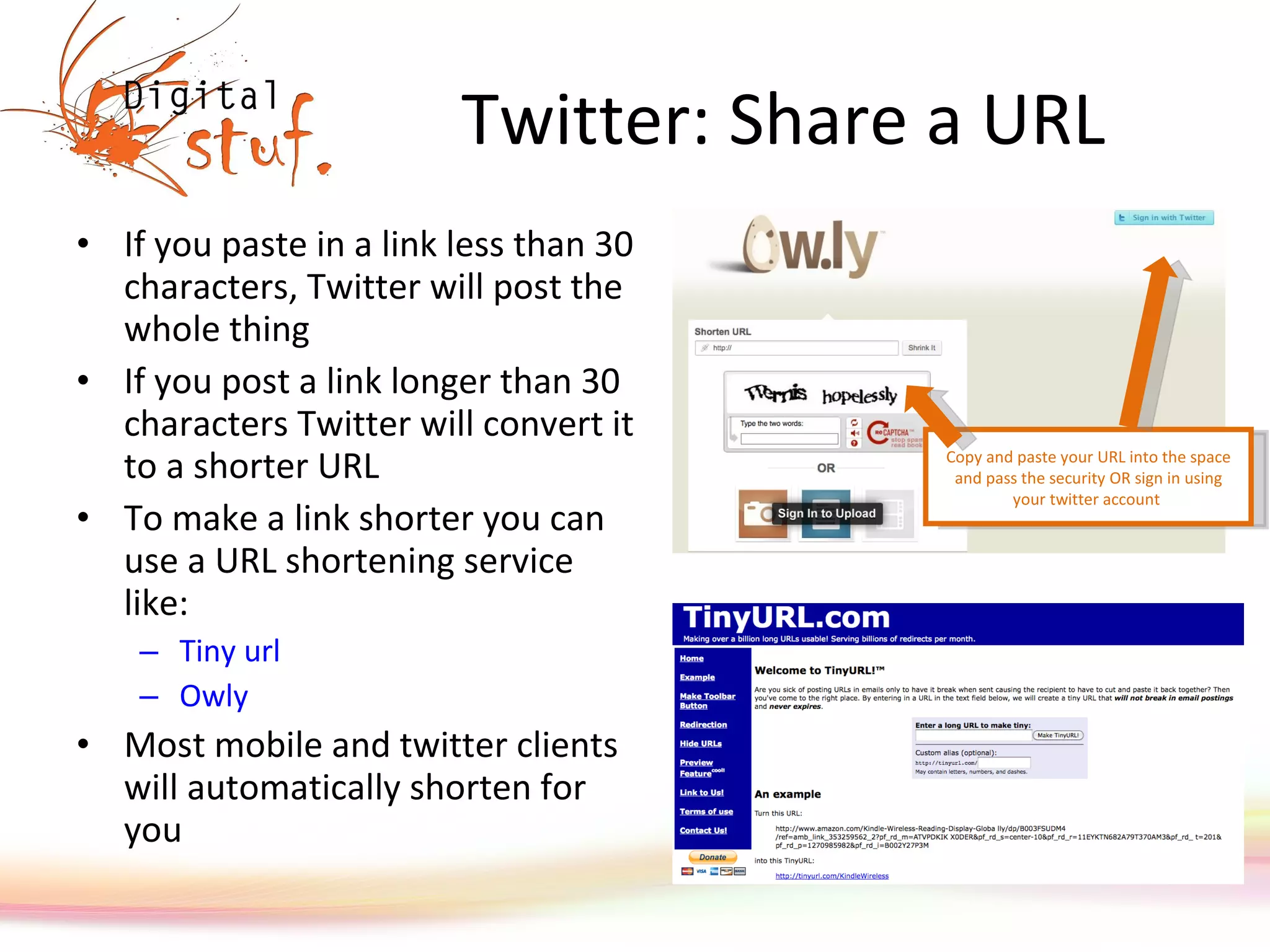 Twitter: Share a URL If you paste in a link less than 30 characters, Twitter will post the whole thing If you post a link longer than 30 characters Twitter will convert it to a shorter URL To make a link shorter you can use a URL shortening service like: Tiny  url Owly Most mobile and twitter clients will automatically shorten for you Copy and paste your URL into the space and pass the security OR sign in using your twitter account  