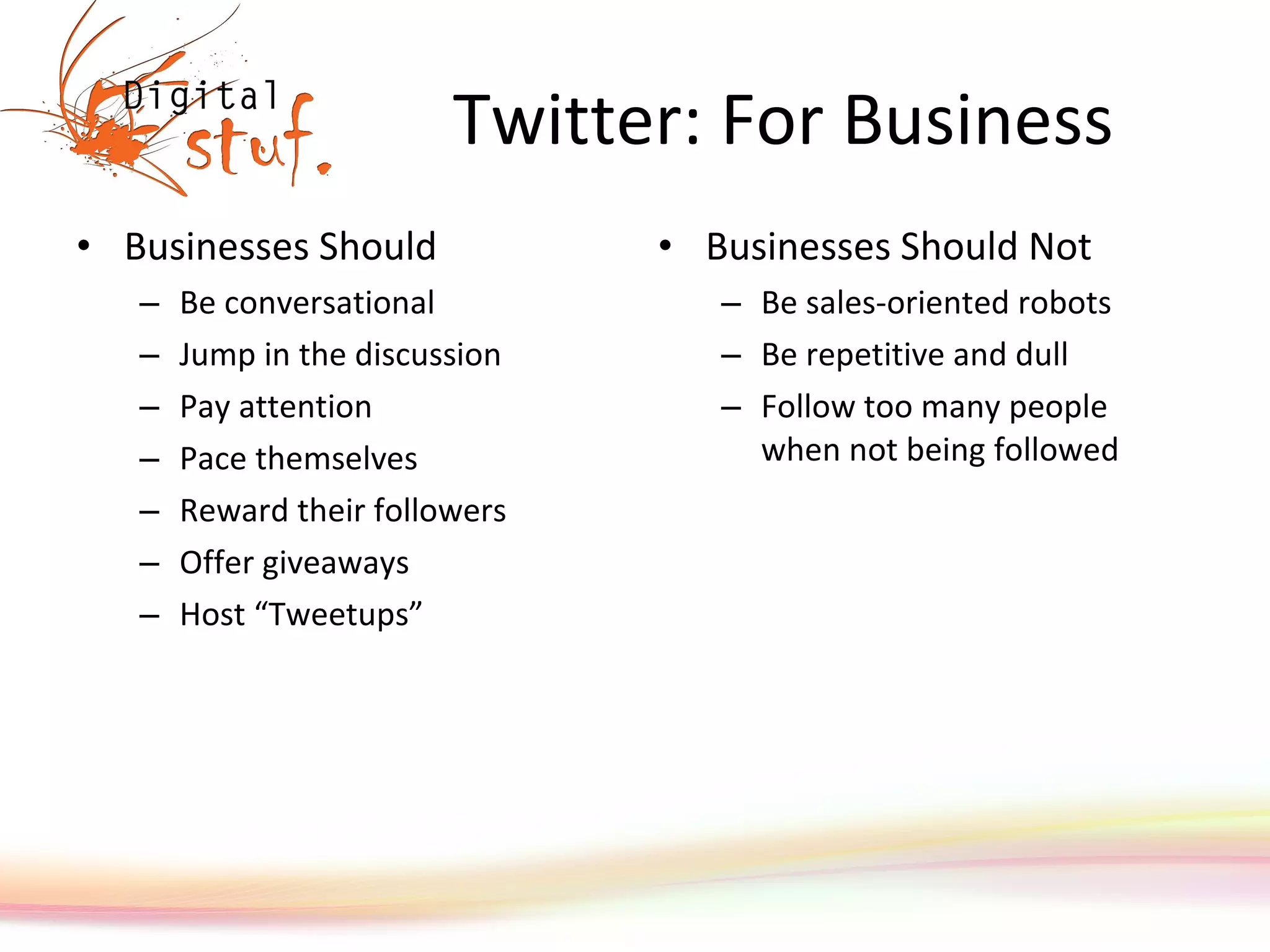 Twitter: For Business Businesses Should Be conversational Jump in the discussion Pay attention Pace themselves Reward their followers Offer giveaways Host “ Tweetups ” Businesses Should Not Be sales-oriented robots Be repetitive and dull Follow too many people when not being followed 