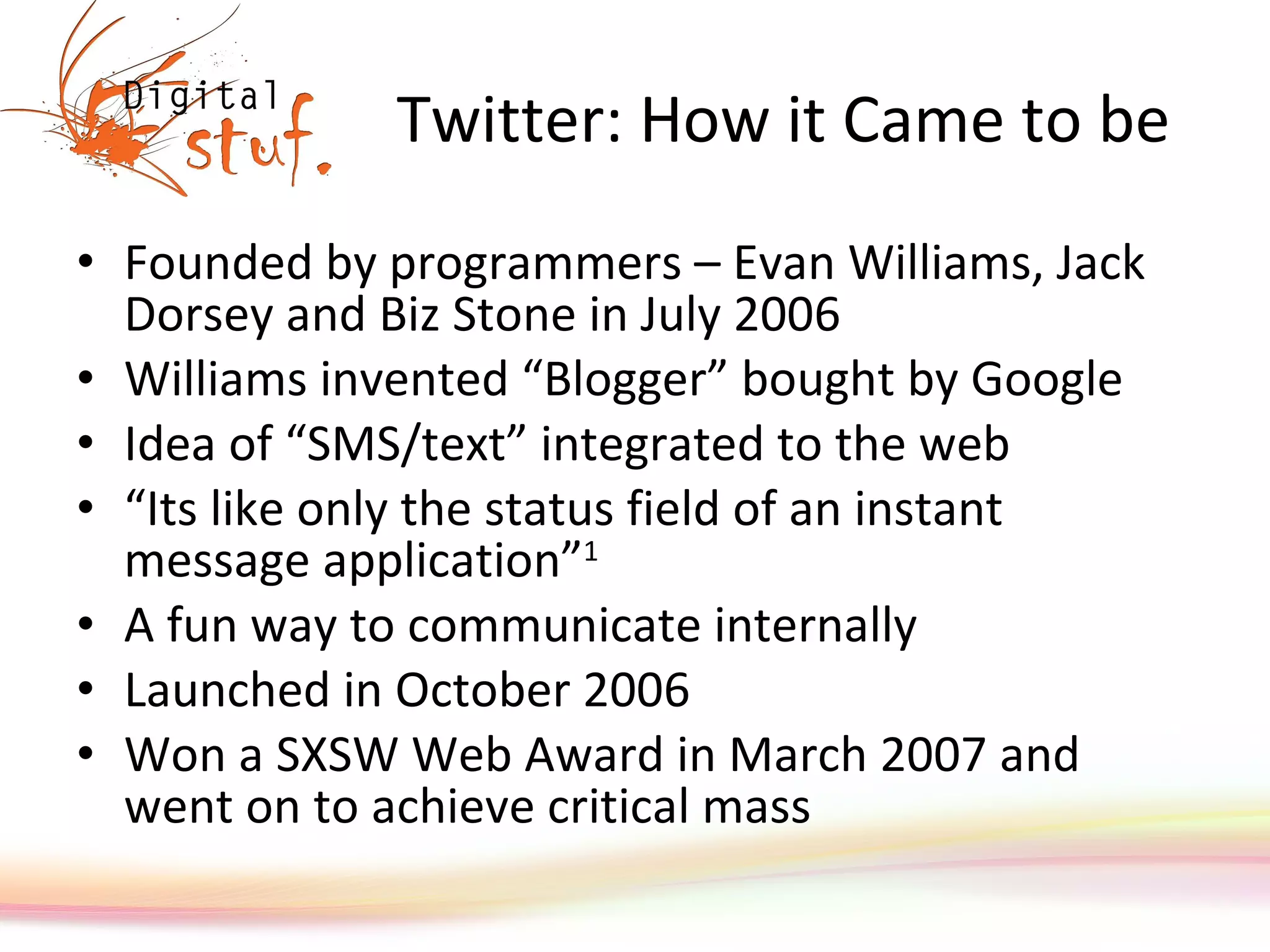 Twitter: How it Came to be Founded by programmers – Evan Williams, Jack Dorsey and Biz Stone in July 2006 Williams invented “Blogger” bought by Google Idea of “SMS/text” integrated to the web “ Its like only the status field of an instant message application” 1 A fun way to communicate internally Launched in October 2006 Won a SXSW Web Award in March 2007 and went on to achieve critical mass 