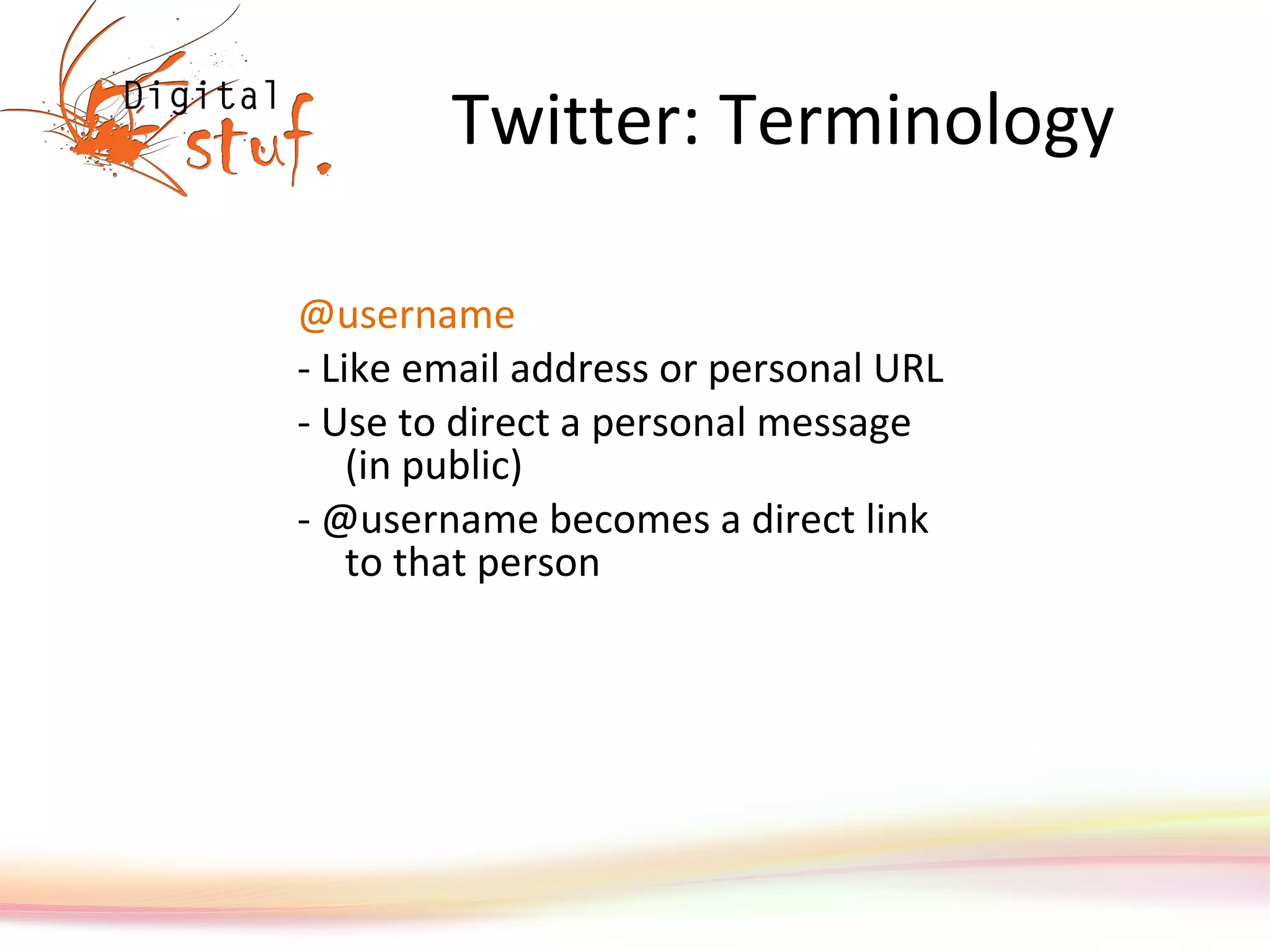 Twitter: Terminology @username - Like email address or personal URL  - Use to direct a personal message (in public) - @username becomes a direct link to that person 