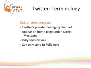 Twitter: Terminology DM, or direct message  - Twitter’s private messaging channel.  - Appear on home page under  Direct Messages  - Only seen by you - Can only send to Followers 