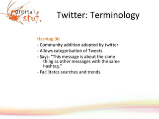 Twitter: Terminology Hashtag (#) - Community addition adopted by twitter - Allows categorisation of Tweets - Says: “This message is about the same thing as other messages with the same hashtag.”  - Facilitates searches and trends 