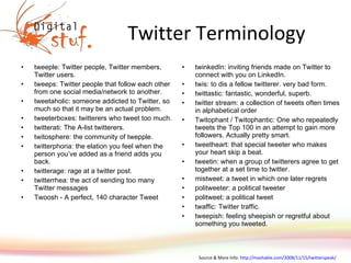 Twitter Terminology tweeple: Twitter people, Twitter members, Twitter users. tweeps: Twitter people that follow each other from one social media/network to another. tweetaholic: someone addicted to Twitter, so much so that it may be an actual problem. tweeterboxes: twitterers who tweet too much. twitterati: The A-list twitterers. twitosphere: the community of twepple. twitterphoria: the elation you feel when the person you’ve added as a friend adds you back. twitterage: rage at a twitter post. twitterrhea: the act of sending too many Twitter messages Twoosh - A perfect, 140 character Tweet twinkedIn: inviting friends made on Twitter to connect with you on LinkedIn. twis: to dis a fellow twitterer. very bad form. twittastic: fantastic, wonderful, superb. twitter stream: a collection of tweets often times in alphabetical order Twitophant / Twitophantic: One who repeatedly tweets the Top 100 in an attempt to gain more followers. Actually pretty smart. tweetheart: that special tweeter who makes your heart skip a beat. tweetin: when a group of twitterers agree to get together at a set time to twitter. mistweet: a tweet in which one later regrets politweeter: a political tweeter politweet: a political tweet twaffic: Twitter traffic. tweepish: feeling sheepish or regretful about something you tweeted. Source & More Info:  http://mashable.com/2008/11/15/twitterspeak/   