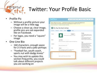Twitter: Your Profile Basic Profile Pic Without a profile picture your image will be a little egg Choose a close up, clear image, profile pics are not expanded like on Facebook.  For logos, you need a “square” image  One Line Bio  160 characters, enough space for 2-3 facts and a joke perhaps “ Football fan, youth coach, sports nut with dodgy knees” You may wish to update this section frequently, you could talk about different projects you are working on 