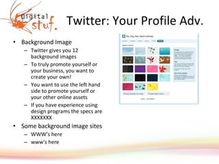 Twitter: Your Profile Adv. Background Image Twitter gives you 12 background images To truly promote yourself or your business, you want to create your own! You want to use the left hand side to promote yourself or your other online assets  If you have experience using design programs the specs are XXXXXXX Some background image sites WWW’s here www’s here 