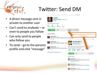 Twitter: Send DM A direct message sent in private to another user Can’t send to anybody – or even to people you follow Can only send to people who follow you To send – go to the persons profile and click “message” Message box only appears if that person is following you 