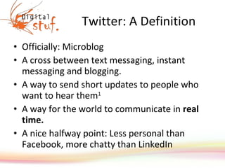 Twitter: A Definition Officially: Microblog A cross between text messaging, instant messaging and blogging. A way to send short updates to people who want to hear them 1 A way for the world to communicate in  real time. A nice halfway point: Less personal than Facebook, more chatty than LinkedIn 