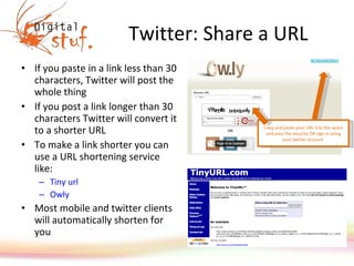 Twitter: Share a URL If you paste in a link less than 30 characters, Twitter will post the whole thing If you post a link longer than 30 characters Twitter will convert it to a shorter URL To make a link shorter you can use a URL shortening service like: Tiny  url Owly Most mobile and twitter clients will automatically shorten for you Copy and paste your URL into the space and pass the security OR sign in using your twitter account  