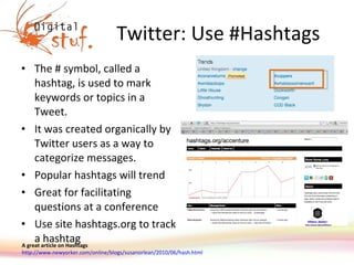 Twitter: Use #Hashtags The # symbol, called a hashtag, is used to mark keywords or topics in a Tweet.  It was created organically by Twitter users as a way to categorize messages. Popular hashtags will trend Great for facilitating questions at a conference Use site hashtags.org to track a hashtag A great article on Hashtags http://www.newyorker.com/online/blogs/susanorlean/2010/06/hash.html   