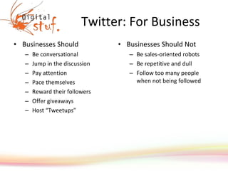 Twitter: For Business Businesses Should Be conversational Jump in the discussion Pay attention Pace themselves Reward their followers Offer giveaways Host “ Tweetups ” Businesses Should Not Be sales-oriented robots Be repetitive and dull Follow too many people when not being followed 