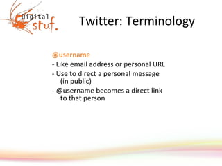Twitter: Terminology @username - Like email address or personal URL  - Use to direct a personal message (in public) - @username becomes a direct link to that person 