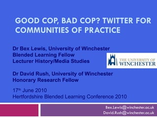 GOOD COP, BAD COP? TWITTER FOR COMMUNITIES OF PRACTICE [email_address] [email_address] 17 th  June 2010 Hertfordshire Blended Learning Conference 2010 Dr Bex Lewis, University of Winchester Blended Learning Fellow Lecturer History/Media Studies Dr David Rush, University of Winchester Honorary Research Fellow 