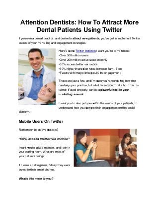 Attention Dentists: How To Attract More
Dental Patients Using Twitter
If you own a dental practice, and desire to attract new patients, you’ve got to implement Twitter
as one of your marketing and engagement strategies.
Here’s some Twitter statistics I want you to comprehend:
•Over 500 million users
•Over 200 million active users monthly
•60% access twitter via mobile
•30% higher interaction rates between 8am - 7pm
•Tweets with image links get 2X the engagement
These are just a few, and I’m sure you’re wondering how that
can help your practice, but what I want you to take from this...is
twitter, if used properly, can be a powerful tool in your
marketing arsenal.
I want you to also put yourself in the minds of your patients, to
understand how you can get their engagement on this social
platform.
Mobile Users On Twitter
Remember the above statistic?
“60% access twitter via mobile”
I want you to take a moment, and look in
your waiting room. What are most of
your patients doing?
If I were a betting man, I’d say they were
buried in their smart phones.
What’s this mean to you?
 