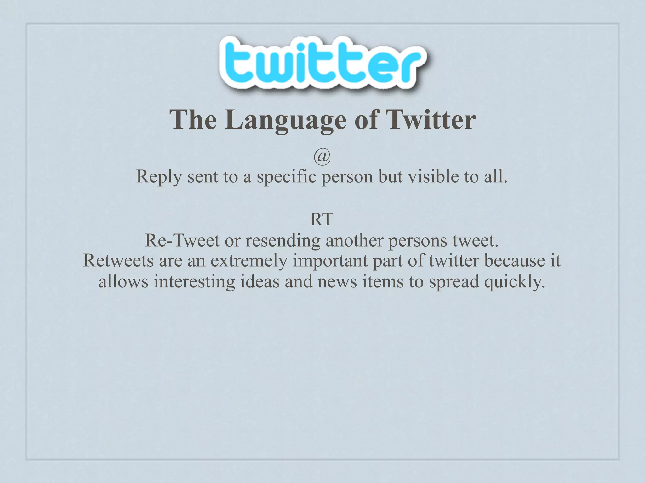 The Language of Twitter
                              @
      Reply sent to a specific person but visible to all.

                             RT
       Re-Tweet or resending another persons tweet.
Retweets are an extremely important part of twitter because it
 allows interesting ideas and news items to spread quickly.
 