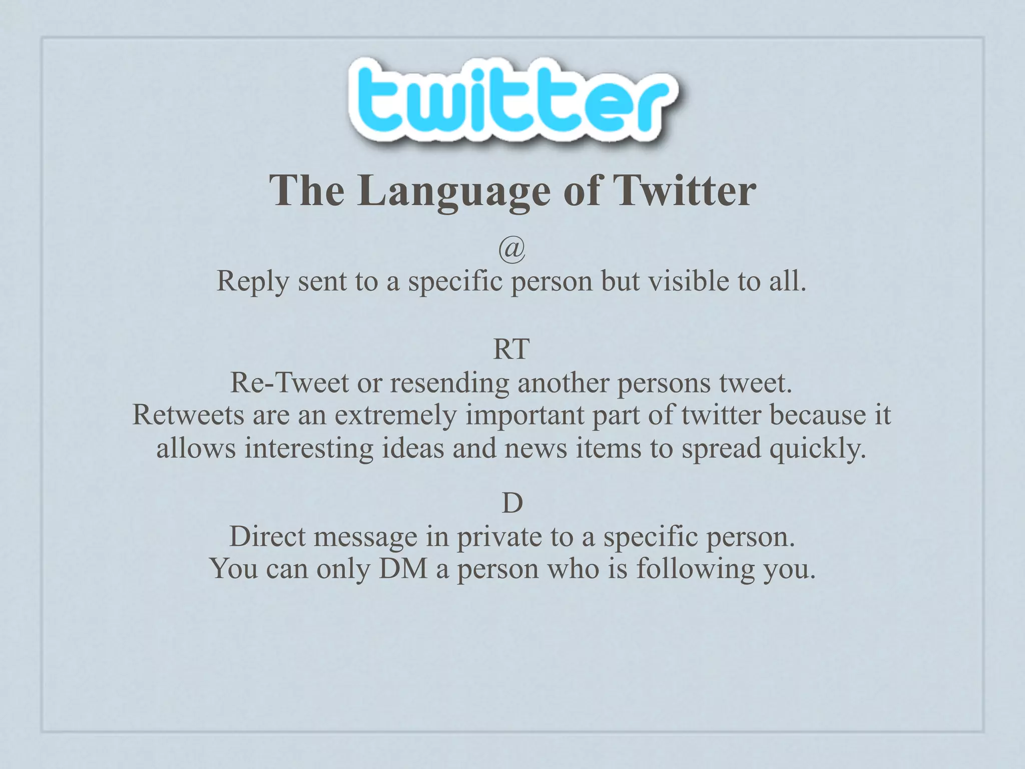 The Language of Twitter
                              @
      Reply sent to a specific person but visible to all.

                             RT
       Re-Tweet or resending another persons tweet.
Retweets are an extremely important part of twitter because it
 allows interesting ideas and news items to spread quickly.
                             D
       Direct message in private to a specific person.
      You can only DM a person who is following you.
 