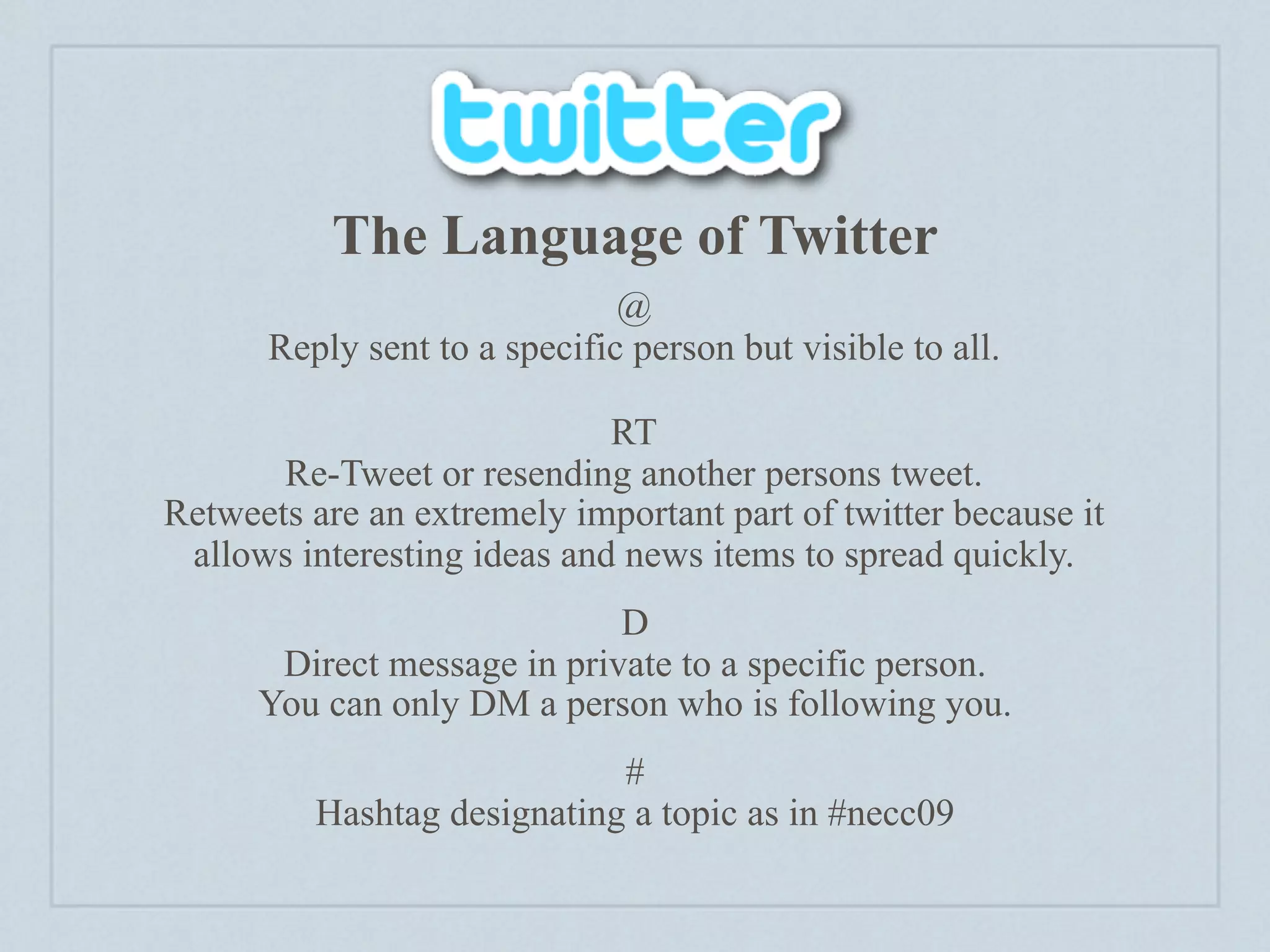 The Language of Twitter
                              @
      Reply sent to a specific person but visible to all.

                             RT
       Re-Tweet or resending another persons tweet.
Retweets are an extremely important part of twitter because it
 allows interesting ideas and news items to spread quickly.
                             D
       Direct message in private to a specific person.
      You can only DM a person who is following you.
                             #
          Hashtag designating a topic as in #necc09
 