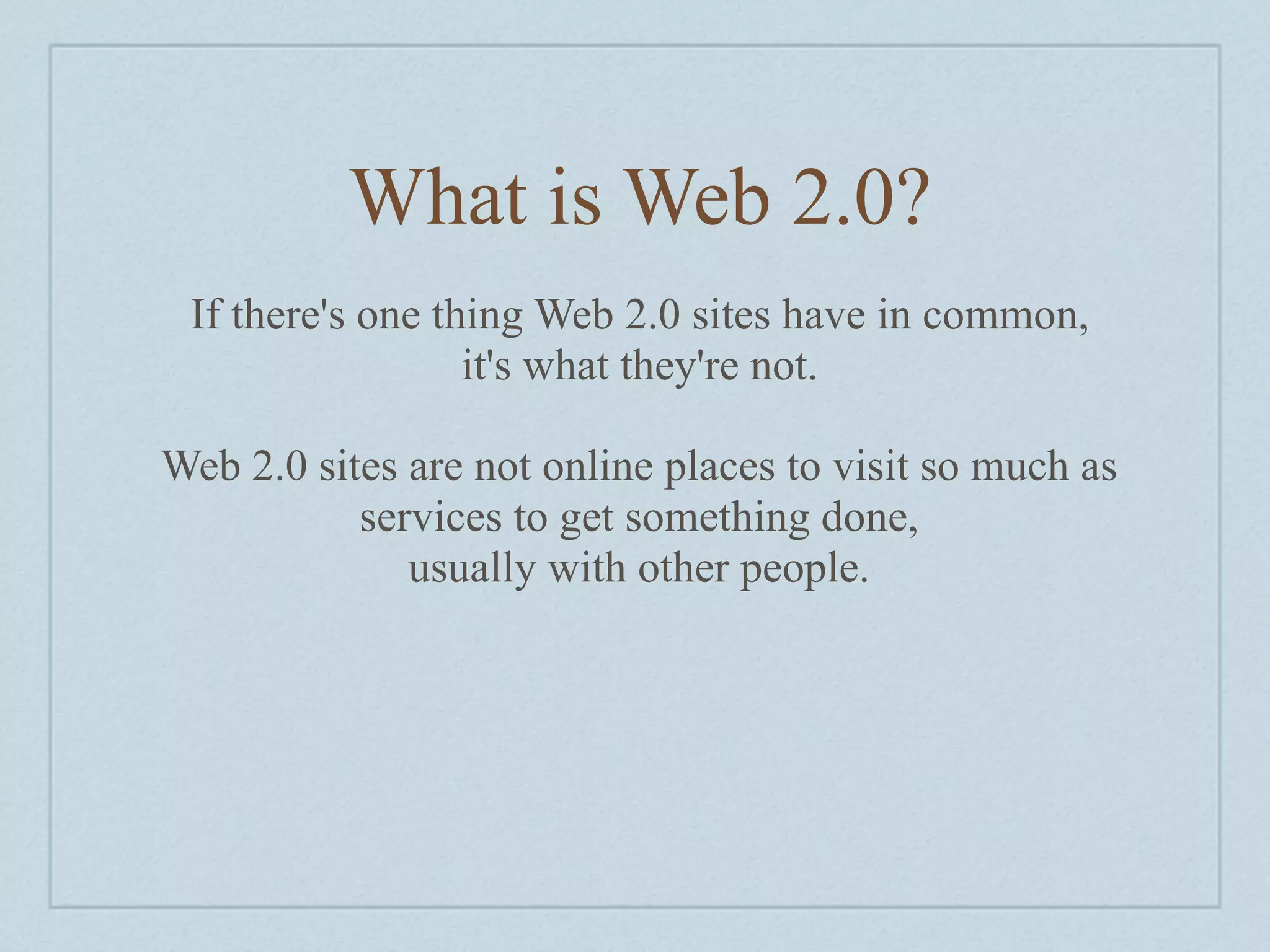 What is Web 2.0?
 If there's one thing Web 2.0 sites have in common,
                  it's what they're not.

Web 2.0 sites are not online places to visit so much as
           services to get something done,
              usually with other people.
 