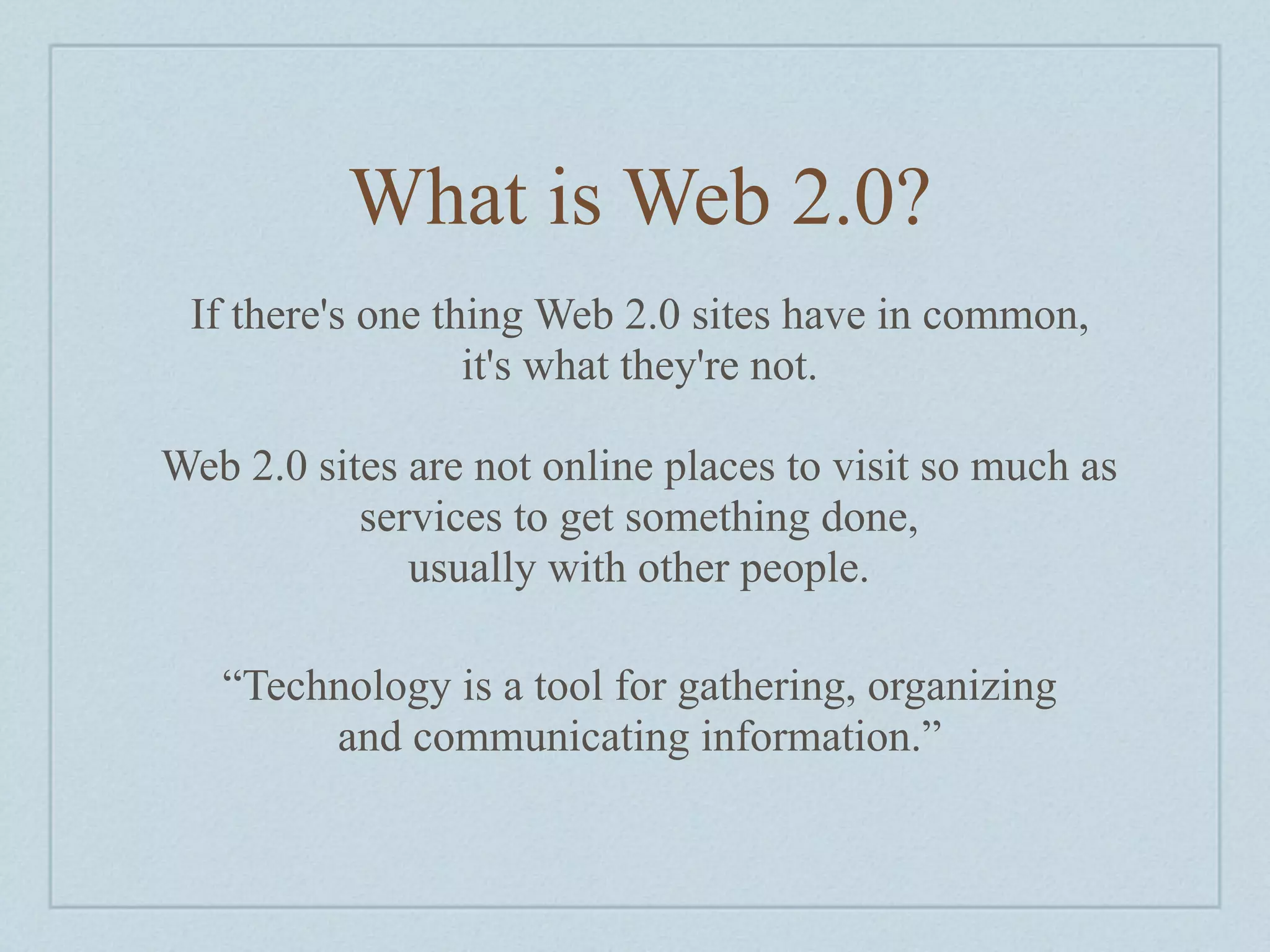 What is Web 2.0?
 If there's one thing Web 2.0 sites have in common,
                  it's what they're not.

Web 2.0 sites are not online places to visit so much as
           services to get something done,
              usually with other people.

   “Technology is a tool for gathering, organizing
        and communicating information.”
 