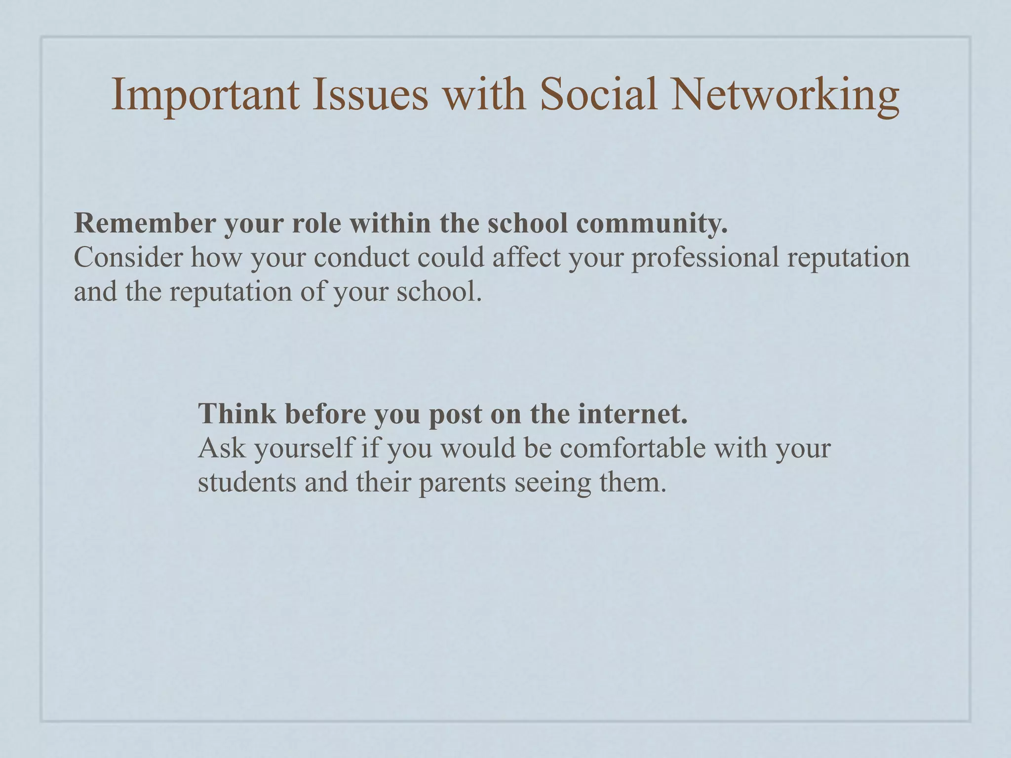 Important Issues with Social Networking

Remember your role within the school community.
Consider how your conduct could affect your professional reputation
and the reputation of your school.



         Think before you post on the internet.
         Ask yourself if you would be comfortable with your
         students and their parents seeing them.
 
