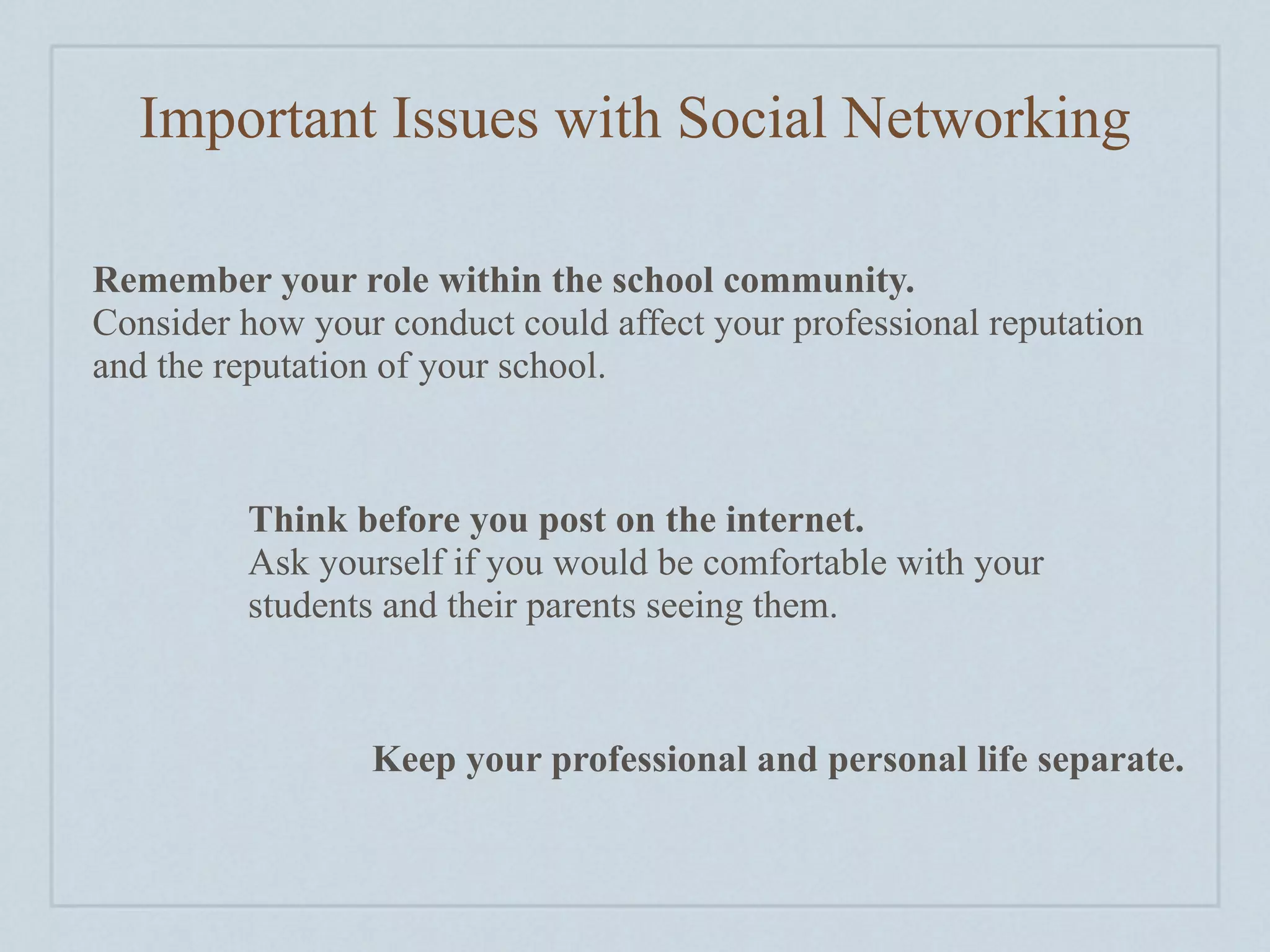 Important Issues with Social Networking

Remember your role within the school community.
Consider how your conduct could affect your professional reputation
and the reputation of your school.



         Think before you post on the internet.
         Ask yourself if you would be comfortable with your
         students and their parents seeing them.



                 Keep your professional and personal life separate.
 