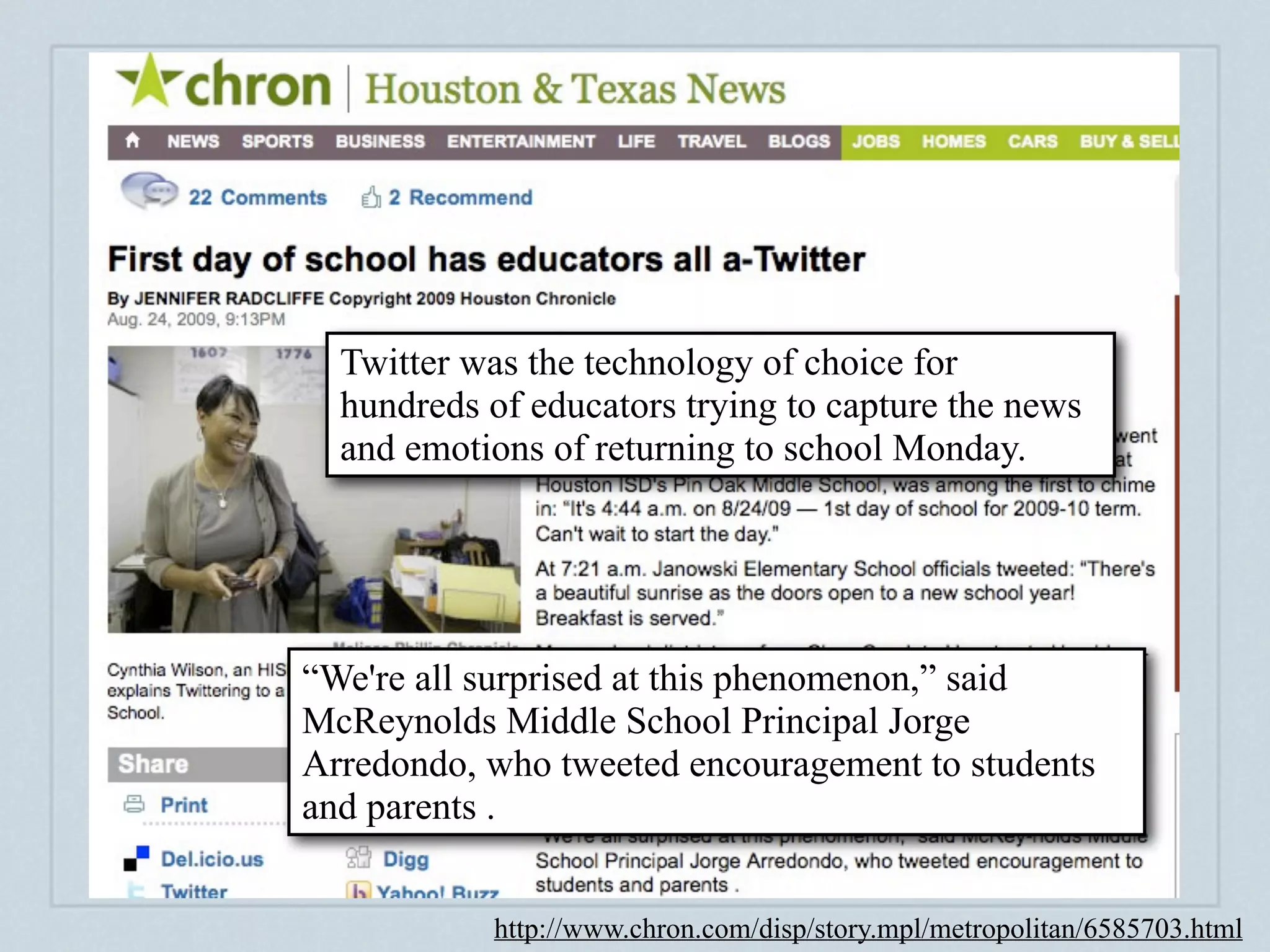 Creating a digital footprint



  Twitter was the technology of choice for
  hundreds of educators trying to capture the news
  and emotions of returning to school Monday.




“We're all surprised at this phenomenon,” said
McReynolds Middle School Principal Jorge
Arredondo, who tweeted encouragement to students
and parents .


           http://www.chron.com/disp/story.mpl/metropolitan/6585703.html
 