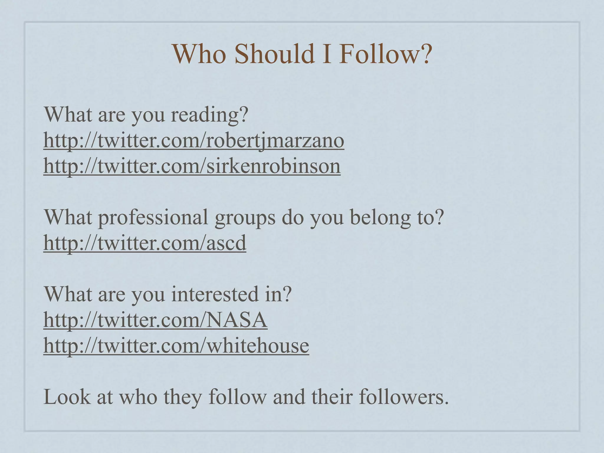 Who Should I Follow?

What are you reading?
http://twitter.com/robertjmarzano
http://twitter.com/sirkenrobinson

What professional groups do you belong to?
http://twitter.com/ascd

What are you interested in?
http://twitter.com/NASA
http://twitter.com/whitehouse

Look at who they follow and their followers.
 