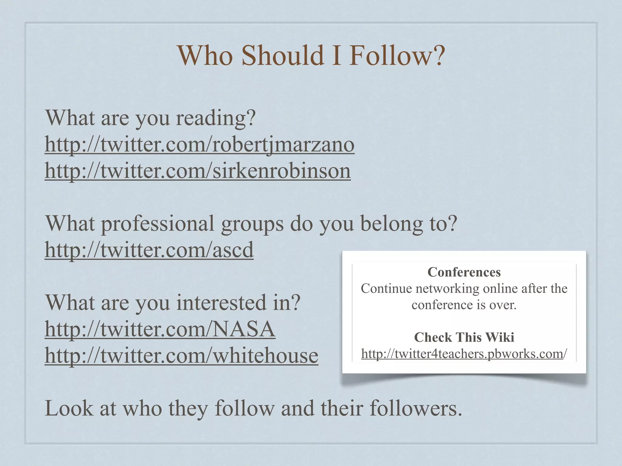 Who Should I Follow?

What are you reading?
http://twitter.com/robertjmarzano
http://twitter.com/sirkenrobinson

What professional groups do you belong to?
http://twitter.com/ascd
                                               Conferences
                                    Continue networking online after the
What are you interested in?                 conference is over.
http://twitter.com/NASA                       Check This Wiki
http://twitter.com/whitehouse       http://twitter4teachers.pbworks.com/



Look at who they follow and their followers.
 