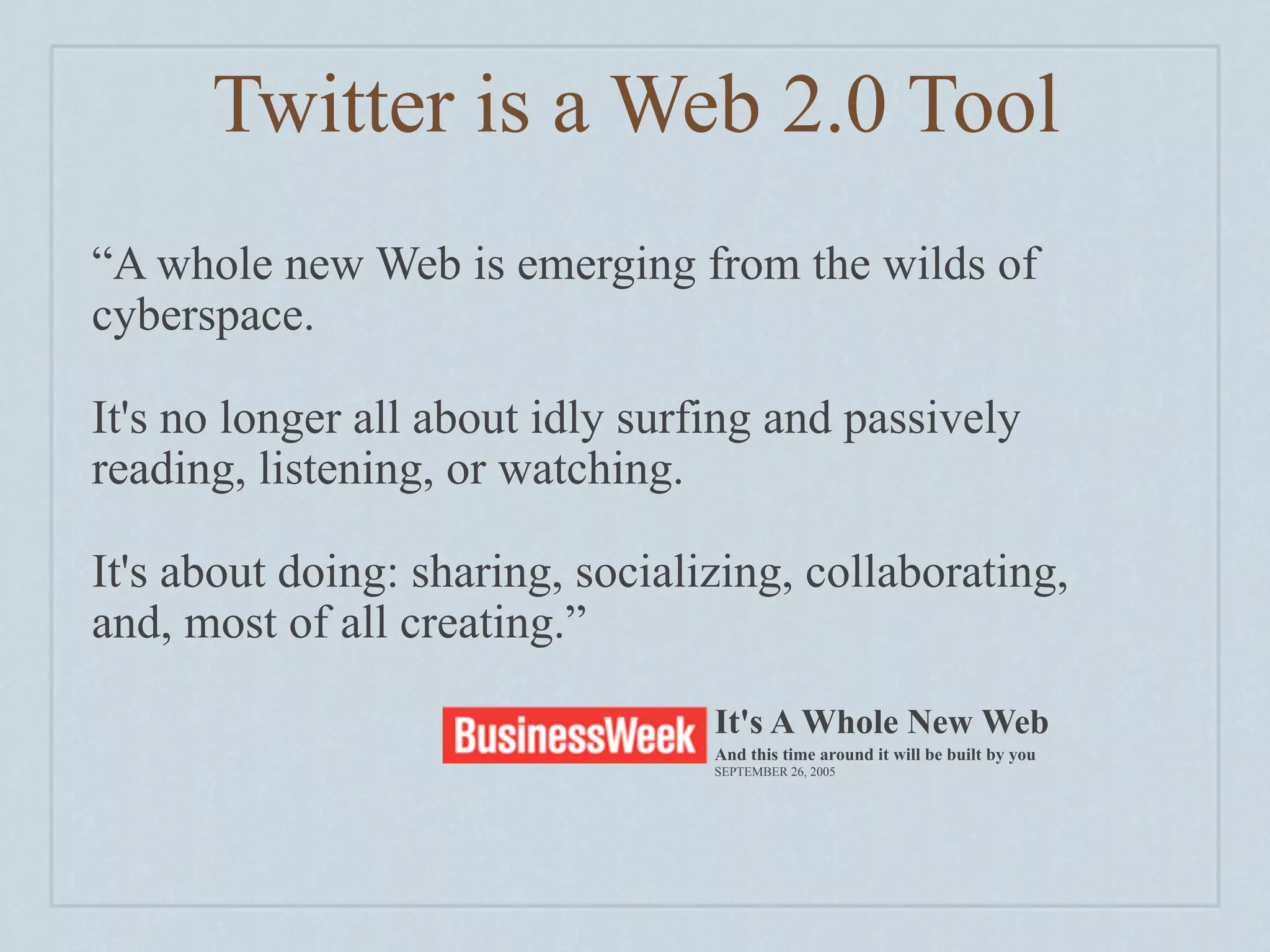 Twitter is a Web 2.0 Tool
“A whole new Web is emerging from the wilds of
cyberspace.

It's no longer all about idly surfing and passively
reading, listening, or watching.

It's about doing: sharing, socializing, collaborating,
and, most of all creating.”

                                  It's A Whole New Web
                                  And this time around it will be built by you
                                  SEPTEMBER 26, 2005
 