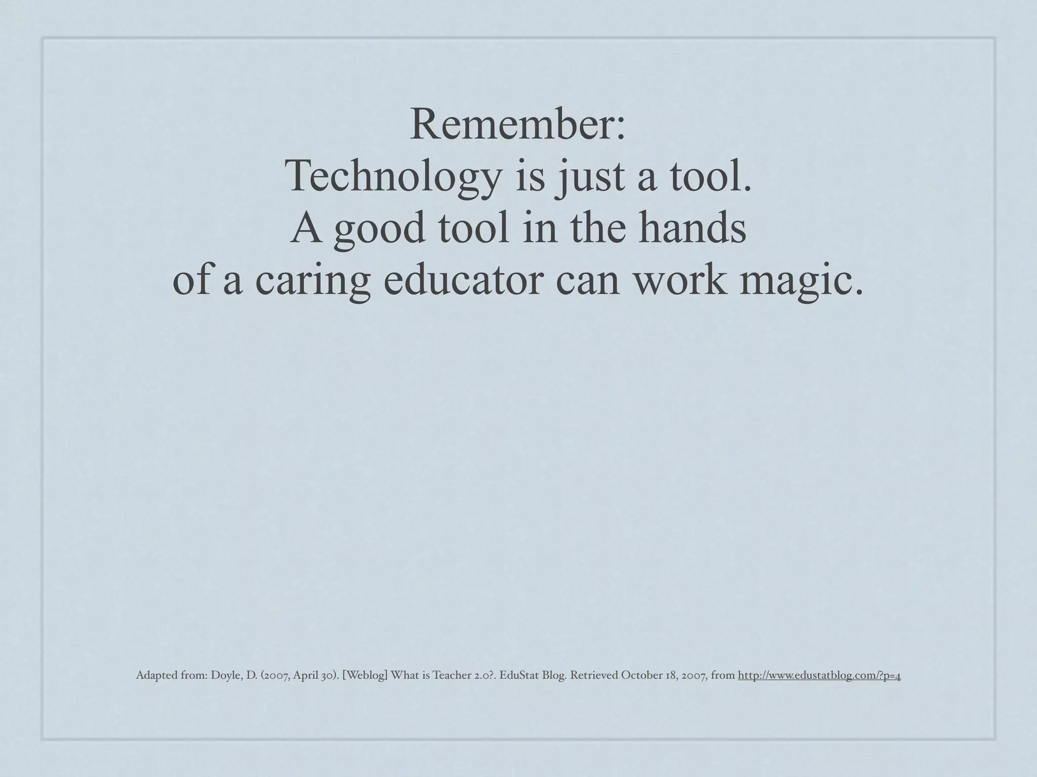 Remember:
             Technology is just a tool.
              A good tool in the hands
       of a caring educator can work magic.




Adapted from: Doyle, D. (2007, April 30). [Weblog] What is Teacher 2.0?. EduStat Blog. Retrieved October 18, 2007, from http://www.edustatblog.com/?p=4
 