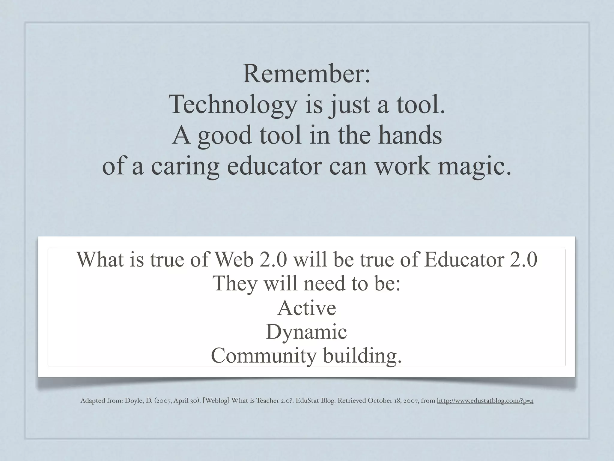 Remember:
             Technology is just a tool.
              A good tool in the hands
       of a caring educator can work magic.


What is true of Web 2.0 will be true of Educator 2.0
                They will need to be:
                      Active
                     Dynamic
               Community building.
Adapted from: Doyle, D. (2007, April 30). [Weblog] What is Teacher 2.0?. EduStat Blog. Retrieved October 18, 2007, from http://www.edustatblog.com/?p=4
 