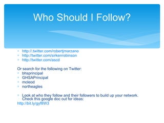 http ://.twitter.com/robertjmarzano http://twitter.com/sirkenrobinson http://twitter.com/ ascd Or search for the following on Twitter: bhsprincipal GHSAPrincipal mcleod northeagles Look at who they follow and their followers to build up your network.  Check this google doc out for ideas:  http ://bit.ly/ gyf8W3 Who Should I Follow? 