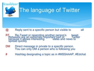 @   Reply sent to a specific person but visible to  all RT   Re-Tweet or resending another person ’ s  tweet.  Retweets are an extremely important part of  Twitter because it allows interesting  ideas and news to  spread quickly DM   Direct message in private to a specific person.  You can only DM a person who is following you #  Hashtag designating a topic as in #MSSAAAP, #Edchat The language of Twitter 