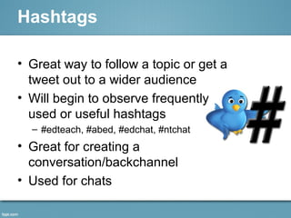 Hashtags
• Great way to follow a topic or get a
tweet out to a wider audience
• Will begin to observe frequently
used or useful hashtags
– #edteach, #abed, #edchat, #ntchat
• Great for creating a
conversation/backchannel
• Used for chats
 