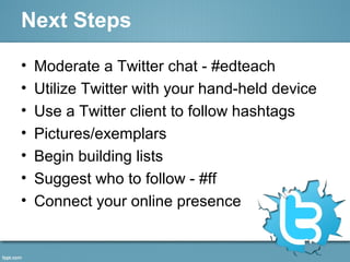 Next Steps
• Moderate a Twitter chat - #edteach
• Utilize Twitter with your hand-held device
• Use a Twitter client to follow hashtags
• Pictures/exemplars
• Begin building lists
• Suggest who to follow - #ff
• Connect your online presence
 