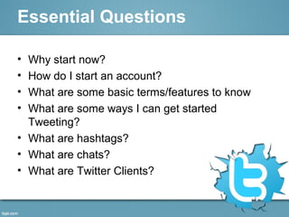 Essential Questions
• Why start now?
• How do I start an account?
• What are some basic terms/features to know
• What are some ways I can get started
Tweeting?
• What are hashtags?
• What are chats?
• What are Twitter Clients?
 