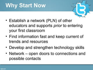 Why Start Now
• Establish a network (PLN) of other
educators and supports prior to entering
your first classroom
• Find information fast and keep current of
trends and resources
• Develop and strengthen technology skills
• Network – open doors to connections and
possible contacts
 