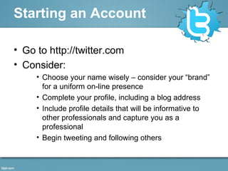 Starting an Account
• Go to http://twitter.com
• Consider:
• Choose your name wisely – consider your “brand”
for a uniform on-line presence
• Complete your profile, including a blog address
• Include profile details that will be informative to
other professionals and capture you as a
professional
• Begin tweeting and following others
 