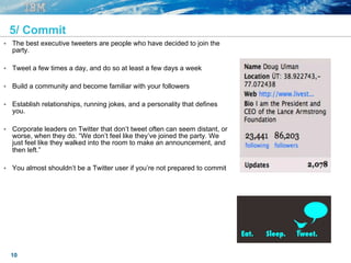 10
5/ Commit
§  The best executive tweeters are people who have decided to join the
party.
§  Tweet a few times a day, and do so at least a few days a week
§  Build a community and become familiar with your followers
§  Establish relationships, running jokes, and a personality that defines
you.
§  Corporate leaders on Twitter that don’t tweet often can seem distant, or
worse, when they do. “We don’t feel like they’ve joined the party. We
just feel like they walked into the room to make an announcement, and
then left.”
§  You almost shouldn’t be a Twitter user if you’re not prepared to commit
 