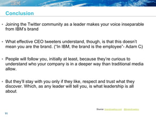 11
Conclusion
§  Joining the Twitter community as a leader makes your voice inseparable
from IBM’s brand
§  What effective CEO tweeters understand, though, is that this doesn’t
mean you are the brand. (“In IBM, the brand is the employee”- Adam C)
§  People will follow you, initially at least, because they’re curious to
understand who your company is in a deeper way than traditional media
allow.
§  But they’ll stay with you only if they like, respect and trust what they
discover. Which, as any leader will tell you, is what leadership is all
about.
Source: brandcowboy.com , @brandcowboy.
 