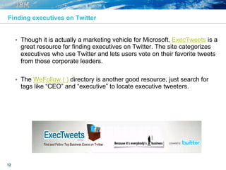 12
Finding executives on Twitter
§  Though it is actually a marketing vehicle for Microsoft, ExecTweets is a
great resource for finding executives on Twitter. The site categorizes
executives who use Twitter and lets users vote on their favorite tweets
from those corporate leaders.
§  The WeFollow ( ) directory is another good resource, just search for
tags like “CEO” and “executive” to locate executive tweeters.
 