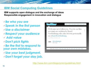 13
IBM Social Computing Guidelines
ü Be who you are
ü Speak in the first person
ü Use a disclaimer
ü Respect your audience
ü  Add value
ü Don't pick fights
ü Be the first to respond to
your own mistakes.
ü Use your best judgment.
ü Don't forget your day job.
http://www.ibm.com/blogs/zz/en/guidelines.html
IBM supports open dialogue and the exchange of ideas
Responsible engagement in innovation and dialogue
 