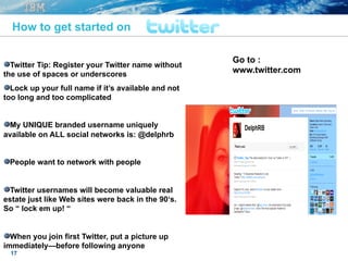 17
" Twitter Tip: Register your Twitter name without
the use of spaces or underscores
" Lock up your full name if it’s available and not
too long and too complicated
" My UNIQUE branded username uniquely
available on ALL social networks is: @delphrb
" People want to network with people
" Twitter usernames will become valuable real
estate just like Web sites were back in the 90‘s.
So “ lock em up! “
" When you join first Twitter, put a picture up
immediately—before following anyone
How to get started on
Go to :
www.twitter.com
 