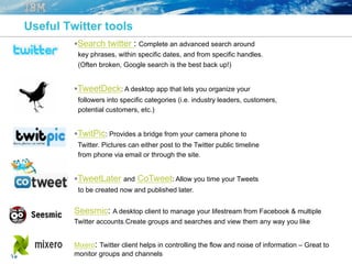19
Useful Twitter tools
§ Search twitter : Complete an advanced search around
key phrases, within specific dates, and from specific handles.
(Often broken, Google search is the best back up!)
§ TweetDeck: A desktop app that lets you organize your
followers into specific categories (i.e. industry leaders, customers,
potential customers, etc.)
§ TwitPic: Provides a bridge from your camera phone to
Twitter. Pictures can either post to the Twitter public timeline
from phone via email or through the site.
§ TweetLater and CoTweet: Allow you time your Tweets
to be created now and published later.
Seesmic: A desktop client to manage your lifestream from Facebook & multiple
Twitter accounts.Create groups and searches and view them any way you like
Mixero: Twitter client helps in controlling the flow and noise of information – Great to
monitor groups and channels
 