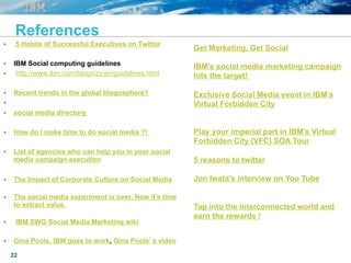22
References
§  5 Habits of Successful Executives on Twitter
§  IBM Social computing guidelines
§  http://www.ibm.com/blogs/zz/en/guidelines.html
§  Recent trends in the global blogosphere?
§ 
§  social media directory
§  How do I make time to do social media ?!
§  List of agencies who can help you in your social
media campaign execution
§  The Impact of Corporate Culture on Social Media
§  The social media experiment is over. Now it's time
to extract value.
§  IBM SWG Social Media Marketing wiki
§  Gina Poole, IBM goes to work, Gina Poole’s video
Get Marketing, Get Social
IBM's social media marketing campaign
hits the target!
Exclusive Social Media event in IBM s
Virtual Forbidden City
Play your imperial part in IBM’s Virtual
Forbidden City (VFC) SOA Tour
5 reasons to twitter
Jon Iwata's interview on You Tube
Tap into the interconnected world and
earn the rewards !
 