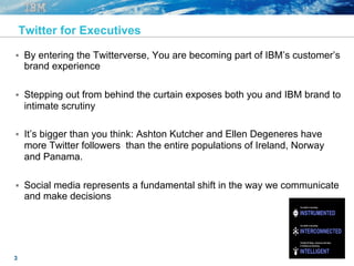 3
Twitter for Executives
§  By entering the Twitterverse, You are becoming part of IBM’s customer’s
brand experience
§  Stepping out from behind the curtain exposes both you and IBM brand to
intimate scrutiny
§  It’s bigger than you think: Ashton Kutcher and Ellen Degeneres have
more Twitter followers than the entire populations of Ireland, Norway
and Panama.
§  Social media represents a fundamental shift in the way we communicate
and make decisions
 